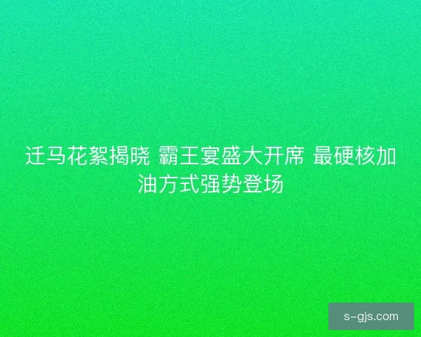 迁马花絮揭晓 霸王宴盛大开席 最硬核加油方式强势登场