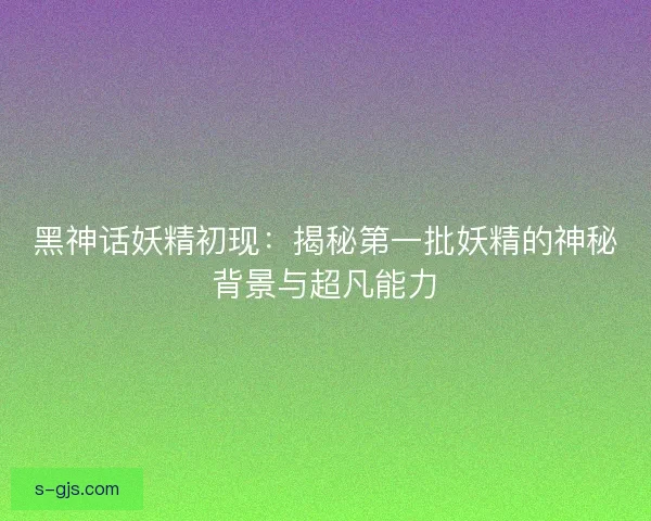 黑神话妖精初现：揭秘第一批妖精的神秘背景与超凡能力