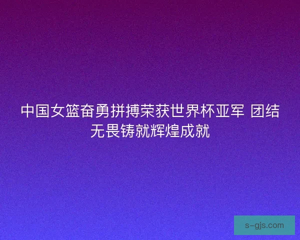 中国女篮奋勇拼搏荣获世界杯亚军 团结无畏铸就辉煌成就