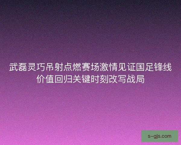 武磊灵巧吊射点燃赛场激情见证国足锋线价值回归关键时刻改写战局