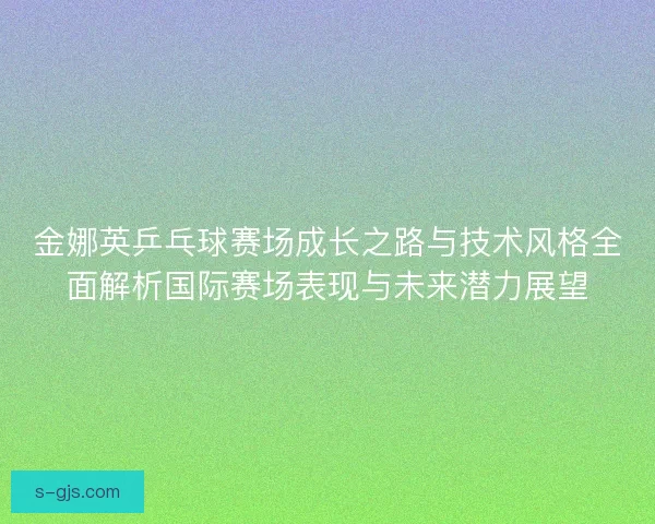 金娜英乒乓球赛场成长之路与技术风格全面解析国际赛场表现与未来潜力展望