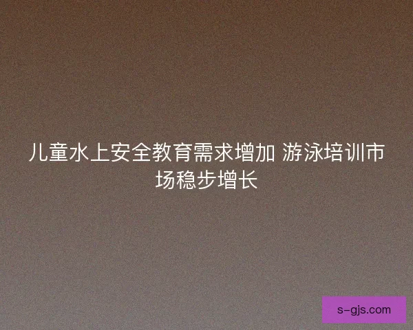儿童水上安全教育需求增加 游泳培训市场稳步增长