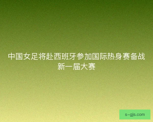 中国女足将赴西班牙参加国际热身赛备战新一届大赛