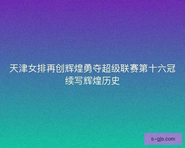 天津女排再创辉煌勇夺超级联赛第十六冠续写辉煌历史