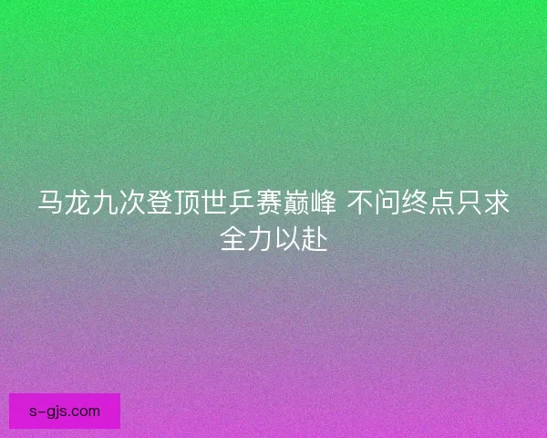 马龙九次登顶世乒赛巅峰 不问终点只求全力以赴