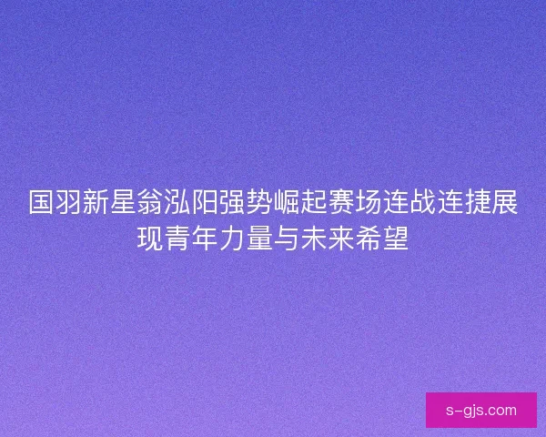 国羽新星翁泓阳强势崛起赛场连战连捷展现青年力量与未来希望