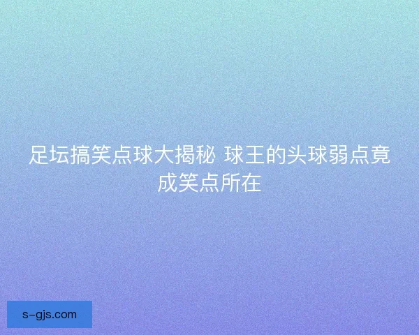 足坛搞笑点球大揭秘 球王的头球弱点竟成笑点所在