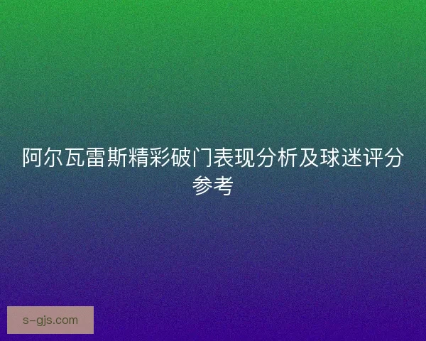阿尔瓦雷斯精彩破门表现分析及球迷评分参考 阿尔瓦雷斯精彩破门表现分析及球迷评分参考