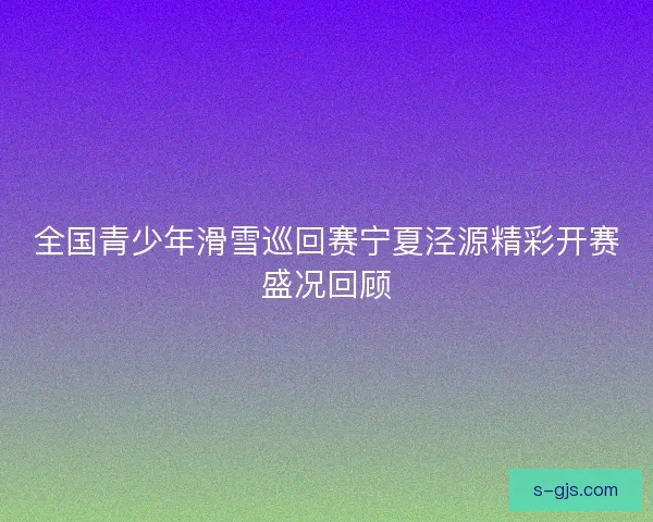 全国青少年滑雪巡回赛宁夏泾源精彩开赛盛况回顾