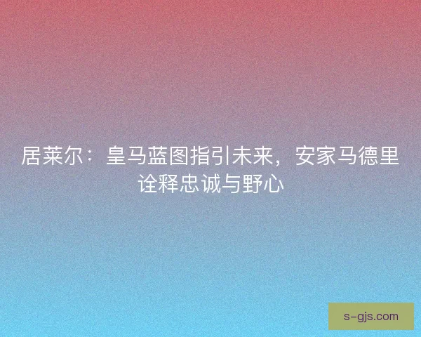 居莱尔：皇马蓝图指引未来，安家马德里诠释忠诚与野心