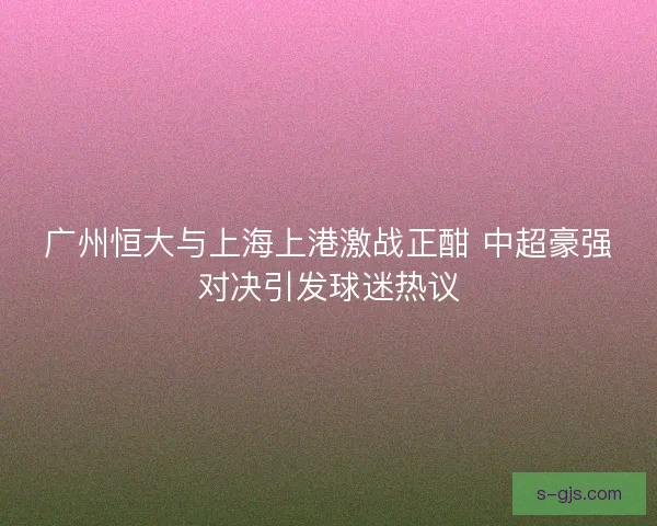 广州恒大与上海上港激战正酣 中超豪强对决引发球迷热议 广州恒大与上海上港激战正酣 中超豪强对决引发球迷热议