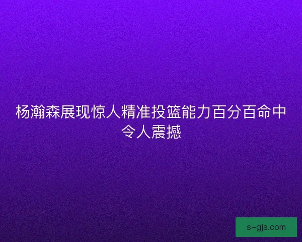 杨瀚森展现惊人精准投篮能力百分百命中令人震撼