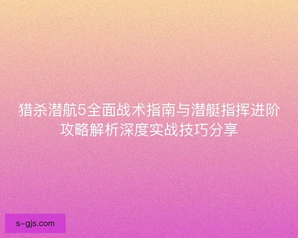 猎杀潜航5全面战术指南与潜艇指挥进阶攻略解析深度实战技巧分享