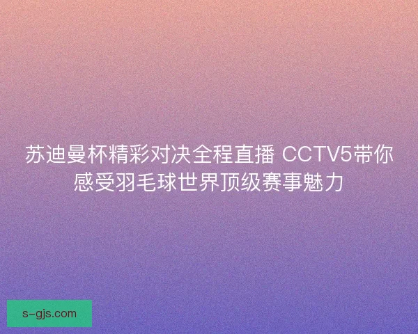 苏迪曼杯精彩对决全程直播 CCTV5带你感受羽毛球世界顶级赛事魅力