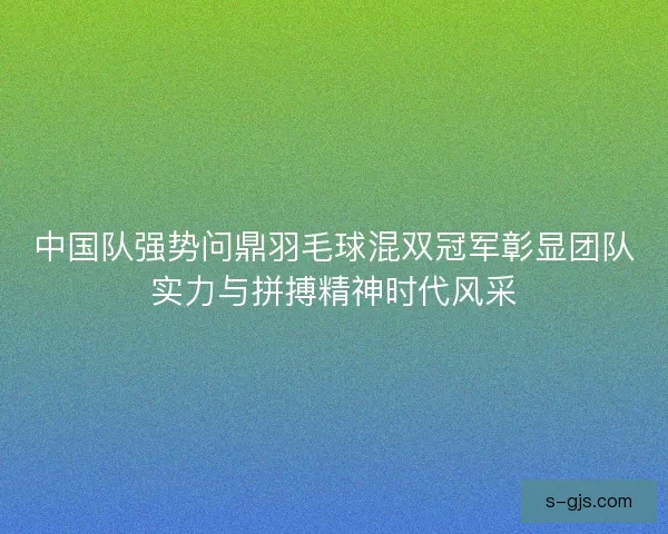 中国队强势问鼎羽毛球混双冠军彰显团队实力与拼搏精神时代风采