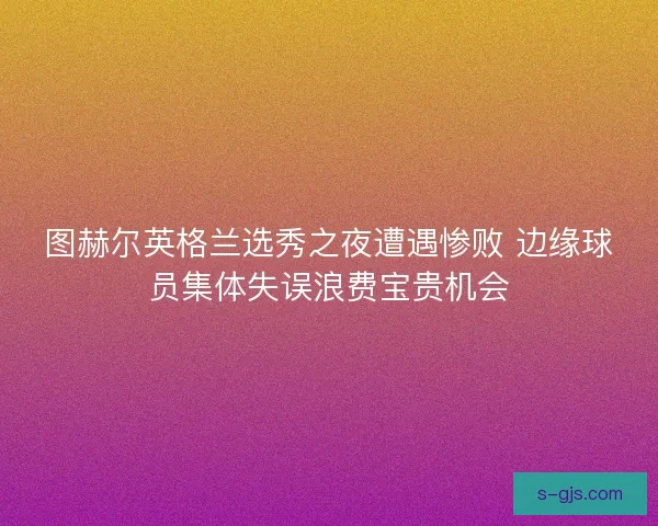 图赫尔英格兰选秀之夜遭遇惨败 边缘球员集体失误浪费宝贵机会