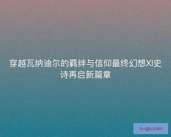 穿越瓦纳迪尔的羁绊与信仰最终幻想XI史诗再启新篇章 穿越瓦纳迪尔的羁绊与信仰最终幻想XI史诗再启新篇章