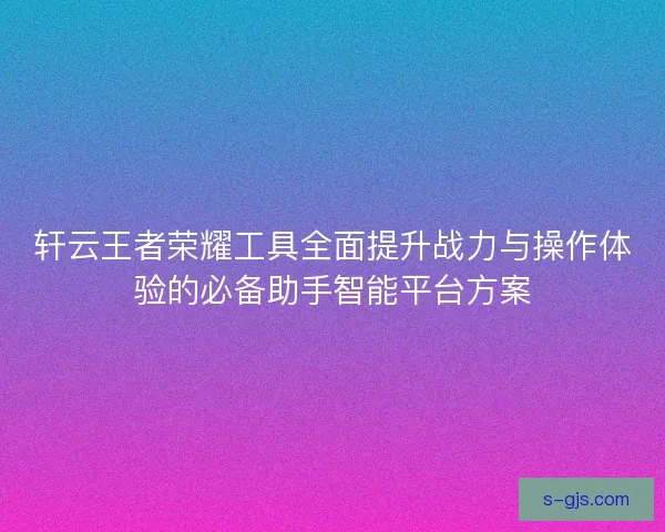 轩云王者荣耀工具全面提升战力与操作体验的必备助手智能平台方案 轩云王者荣耀工具全面提升战力与操作体验的必备助手智能平台方案