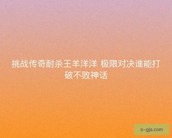 挑战传奇耐杀王羊洋洋 极限对决谁能打破不败神话